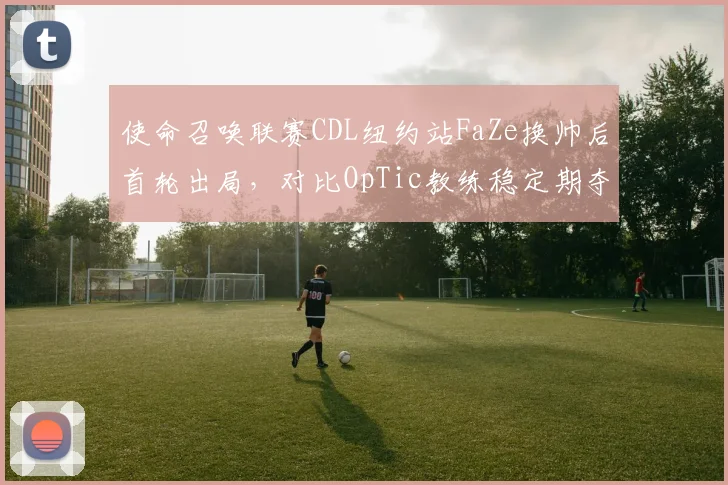 使命召唤联赛CDL纽约站FaZe换帅后首轮出局，对比OpTic教练稳定期夺冠数据