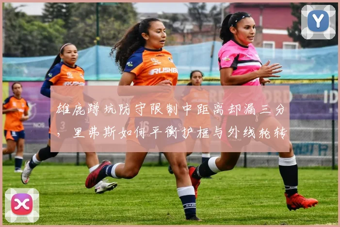 雄鹿蹲坑防守限制中距离却漏三分，里弗斯如何平衡护框与外线轮转？