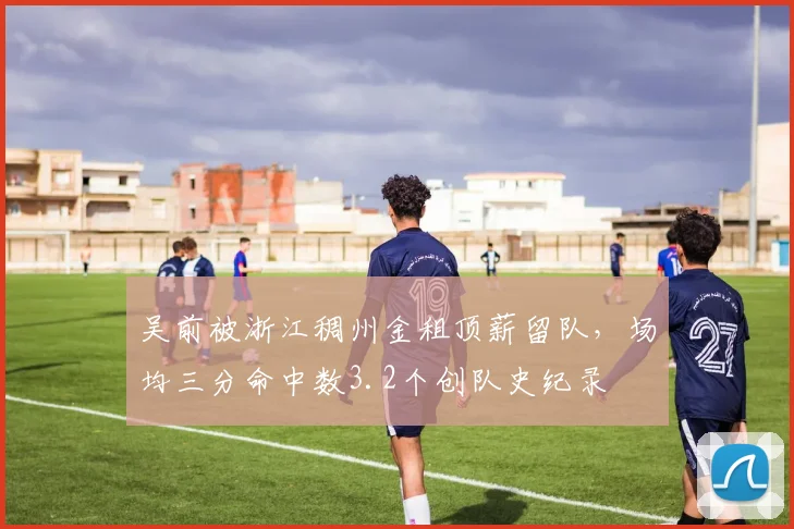 吴前被浙江稠州金租顶薪留队，场均三分命中数3.2个创队史纪录