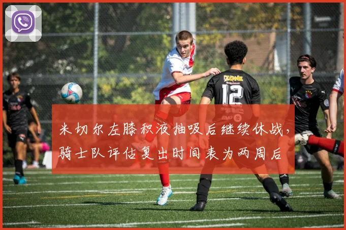 米切尔左膝积液抽吸后继续休战，骑士队评估复出时间表为两周后