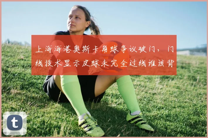 上海海港奥斯卡角球争议破门，门线技术显示皮球未完全过线谁该背锅？